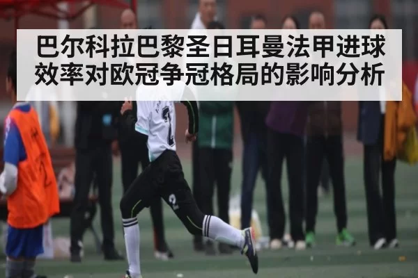 巴尔科拉巴黎圣日耳曼法甲进球效率对欧冠争冠格局的影响分析